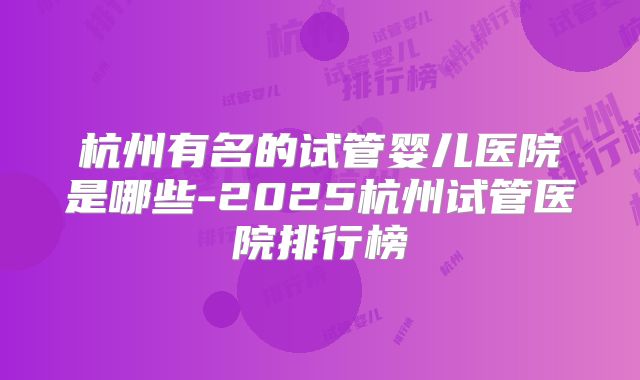 杭州有名的试管婴儿医院是哪些-2025杭州试管医院排行榜