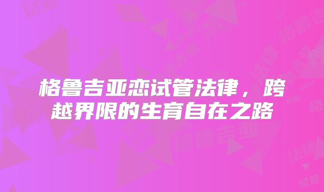 格鲁吉亚恋试管法律，跨越界限的生育自在之路