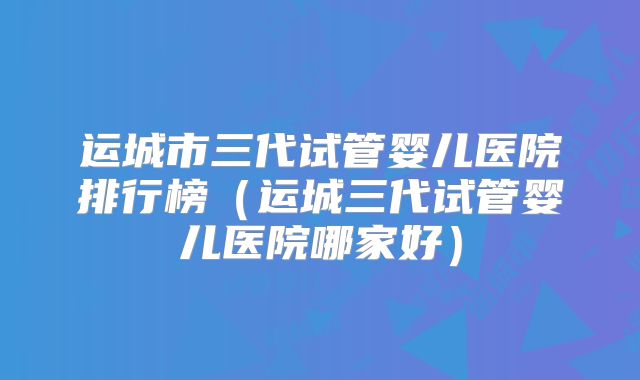 运城市三代试管婴儿医院排行榜（运城三代试管婴儿医院哪家好）