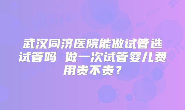 武汉同济医院能做试管选试管吗 做一次试管婴儿费用贵不贵?