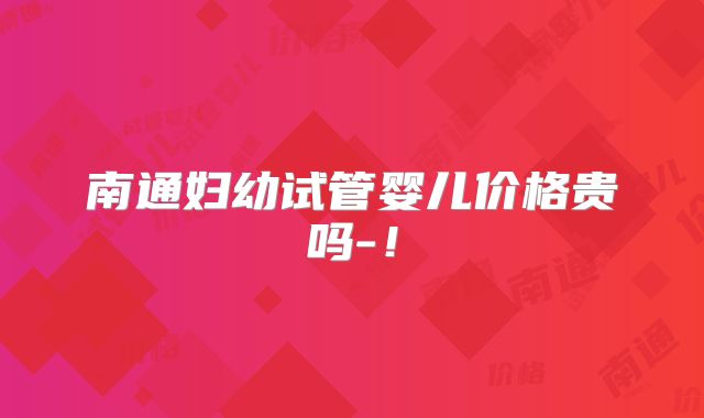 南通妇幼试管婴儿价格贵吗-!