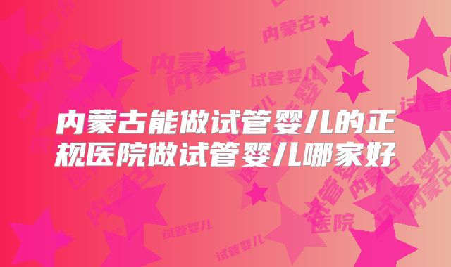内蒙古能做试管婴儿的正规医院做试管婴儿哪家好