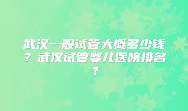 武汉一般试管大概多少钱?武汉试管婴儿医院排名?