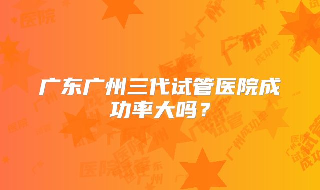 广东广州三代试管医院成功率大吗？