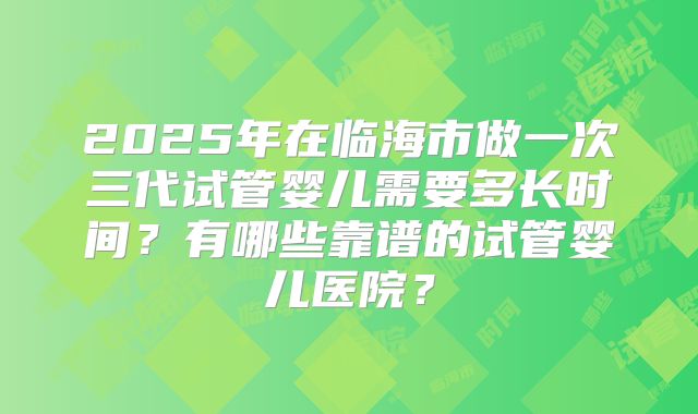 2025年在临海市做一次三代试管婴儿需要多长时间?有哪些靠谱的试管婴儿医院?