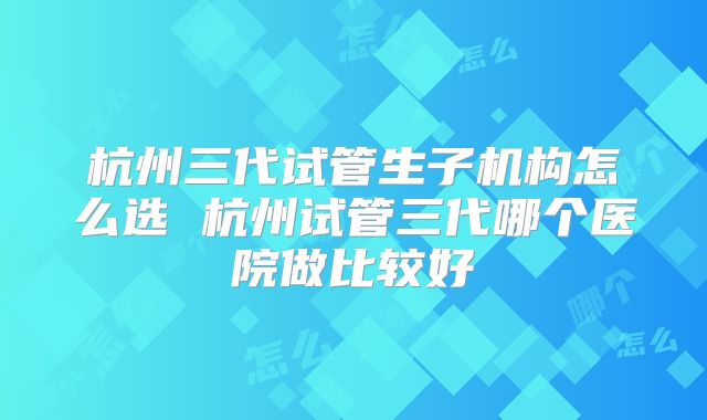 杭州三代试管生子机构怎么选 杭州试管三代哪个医院做比较好