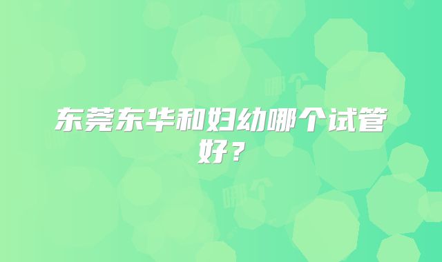 东莞东华和妇幼哪个试管好？