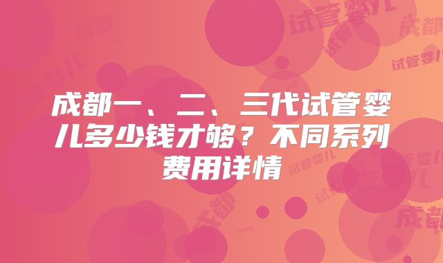 成都一、二、三代试管婴儿多少钱才够？不同系列费用详情