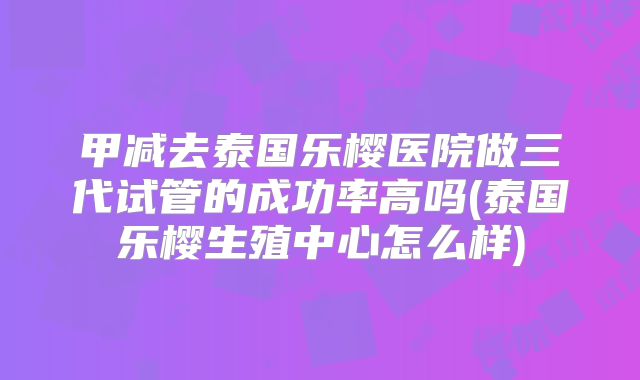 甲减去泰国乐樱医院做三代试管的成功率高吗(泰国乐樱生殖中心怎么样)