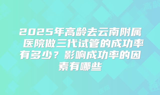 2025年高龄去云南附属 医院做三代试管的成功率有多少?影响成功率的因素有哪些