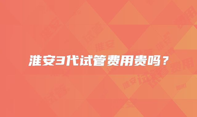 淮安3代试管费用贵吗？
