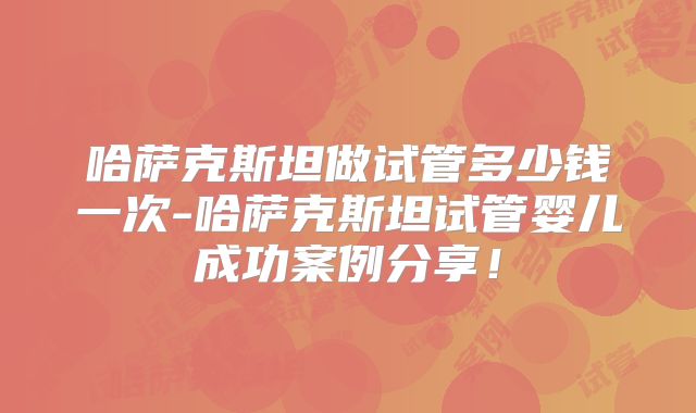 哈萨克斯坦做试管多少钱一次-哈萨克斯坦试管婴儿成功案例分享！