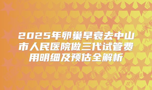 2025年卵巢早衰去中山市人民医院做三代试管费用明细及预估全解析