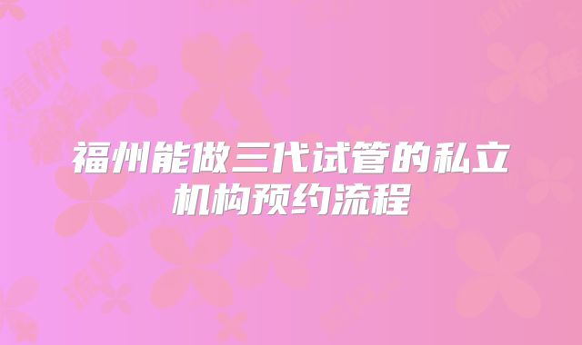 福州能做三代试管的私立机构预约流程