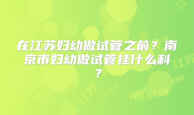 在江苏妇幼做试管之前?南京市妇幼做试管挂什么科?