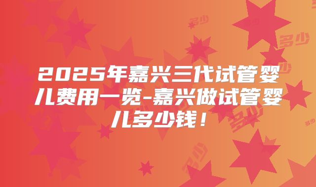 2025年嘉兴三代试管婴儿费用一览-嘉兴做试管婴儿多少钱！