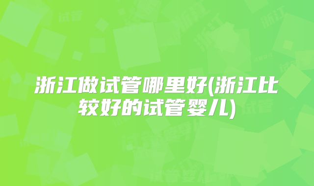 浙江做试管哪里好(浙江比较好的试管婴儿)