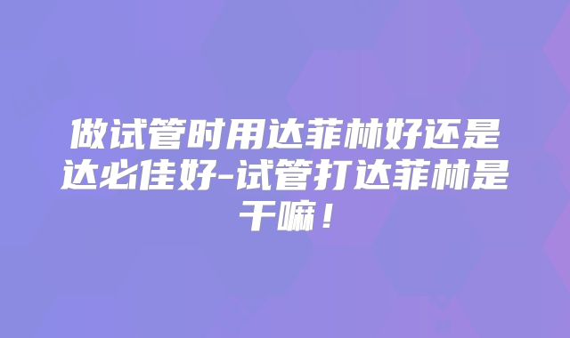 做试管时用达菲林好还是达必佳好-试管打达菲林是干嘛！