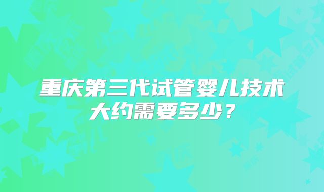 重庆第三代试管婴儿技术大约需要多少？