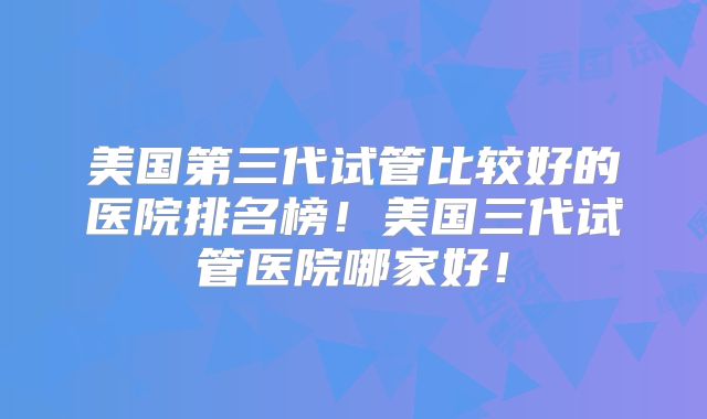 美国第三代试管比较好的医院排名榜!美国三代试管医院哪家好!