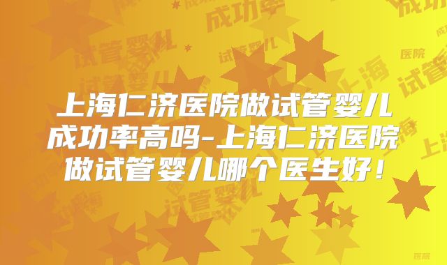 上海仁济医院做试管婴儿成功率高吗-上海仁济医院做试管婴儿哪个医生好!