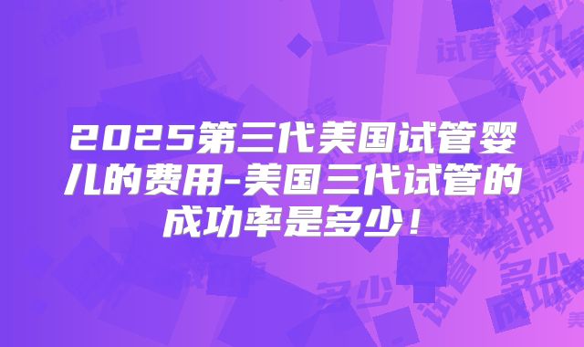 2025第三代美国试管婴儿的费用-美国三代试管的成功率是多少！