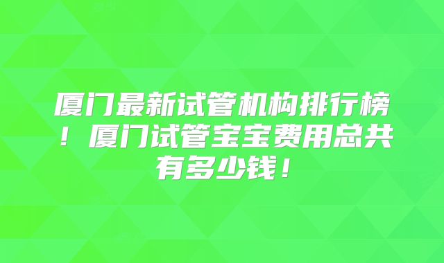 厦门最新试管机构排行榜！厦门试管宝宝费用总共有多少钱！