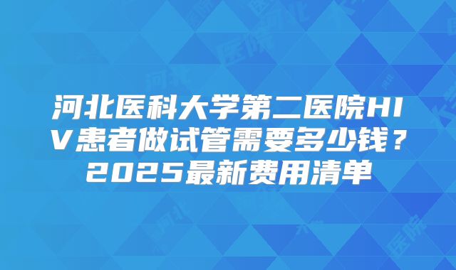 河北医科大学第二医院HIV患者做试管需要多少钱？2025最新费用清单