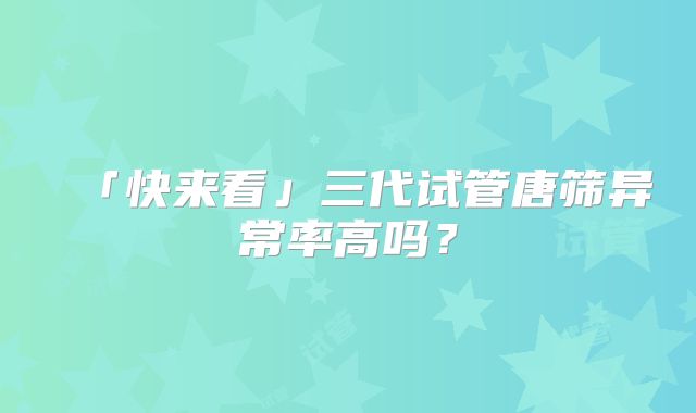 「快来看」三代试管唐筛异常率高吗？