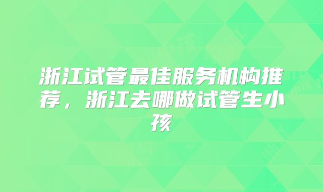 浙江试管最佳服务机构推荐，浙江去哪做试管生小孩