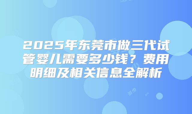 2025年东莞市做三代试管婴儿需要多少钱？费用明细及相关信息全解析