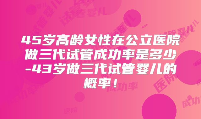45岁高龄女性在公立医院做三代试管成功率是多少-43岁做三代试管婴儿的概率！