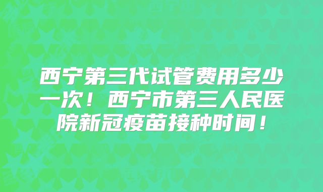 西宁第三代试管费用多少一次！西宁市第三人民医院新冠疫苗接种时间！