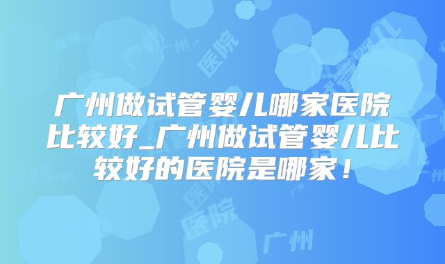 广州做试管婴儿哪家医院比较好_广州做试管婴儿比较好的医院是哪家！
