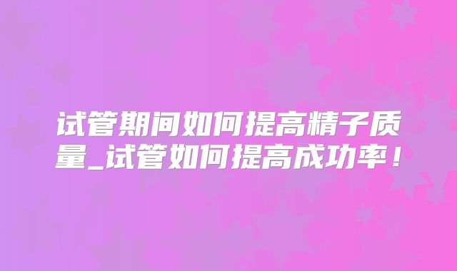 试管期间如何提高精子质量_试管如何提高成功率！