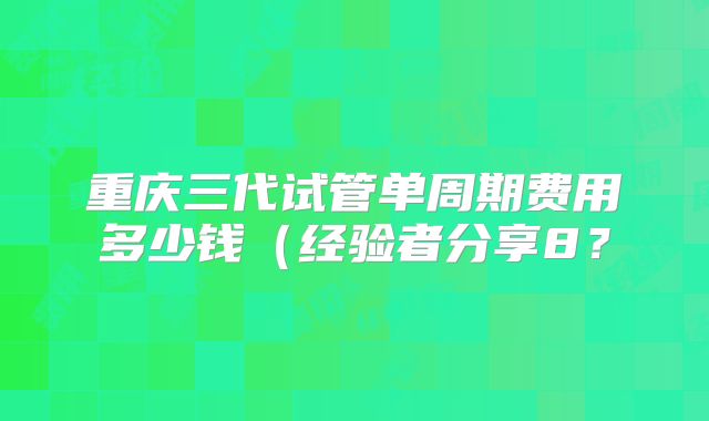 重庆三代试管单周期费用多少钱(经验者分享8?