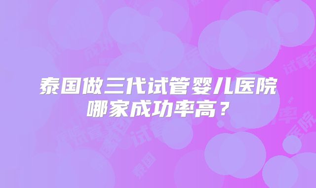 泰国做三代试管婴儿医院哪家成功率高？
