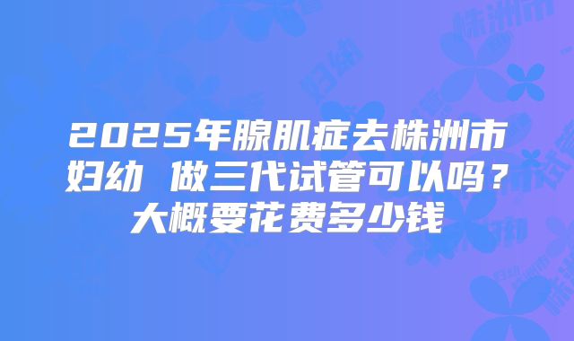 2025年腺肌症去株洲市妇幼 做三代试管可以吗？大概要花费多少钱
