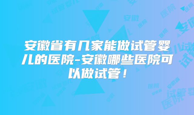 安徽省有几家能做试管婴儿的医院-安徽哪些医院可以做试管!