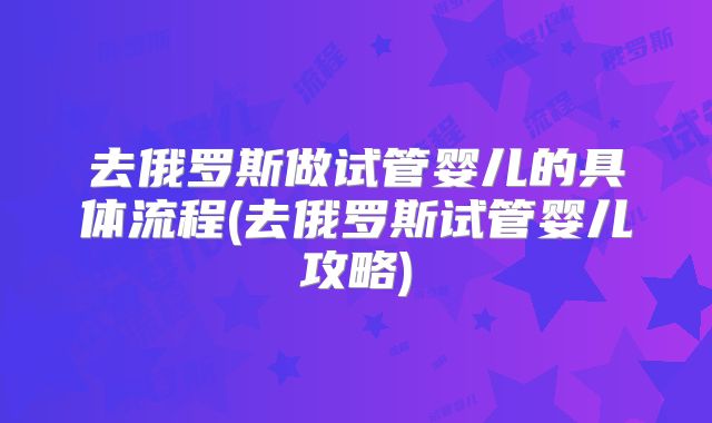 去俄罗斯做试管婴儿的具体流程(去俄罗斯试管婴儿攻略)
