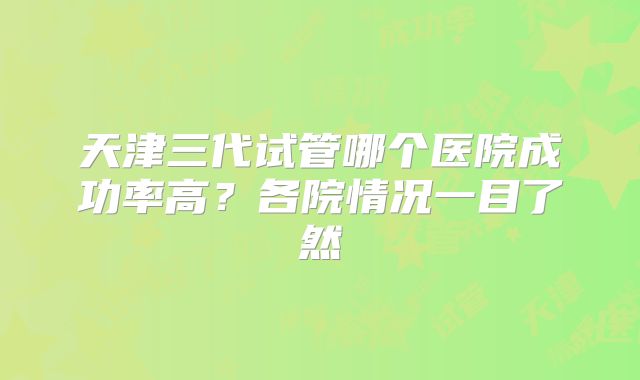 天津三代试管哪个医院成功率高?各院情况一目了然