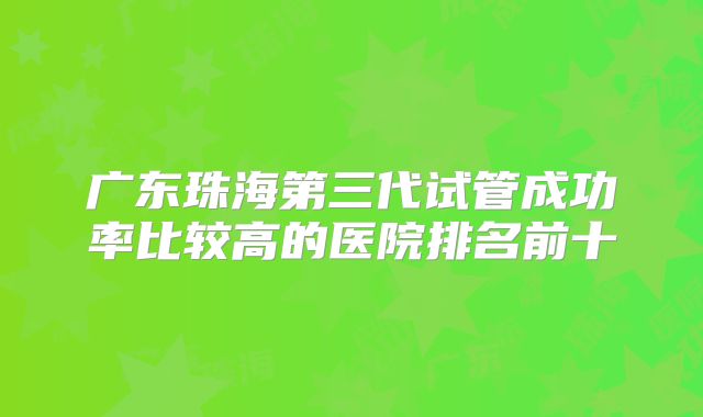 广东珠海第三代试管成功率比较高的医院排名前十