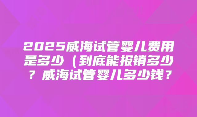 2025威海试管婴儿费用是多少(到底能报销多少?威海试管婴儿多少钱?