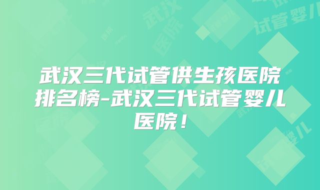 武汉三代试管供生孩医院排名榜-武汉三代试管婴儿医院！