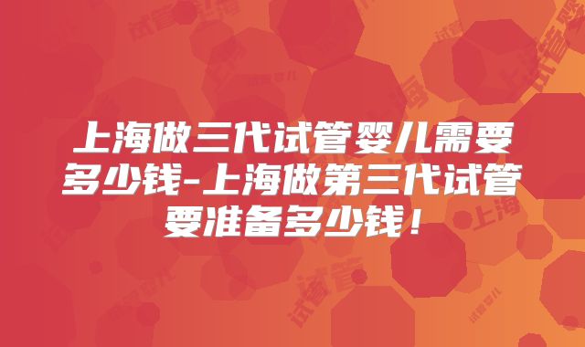 上海做三代试管婴儿需要多少钱-上海做第三代试管要准备多少钱！