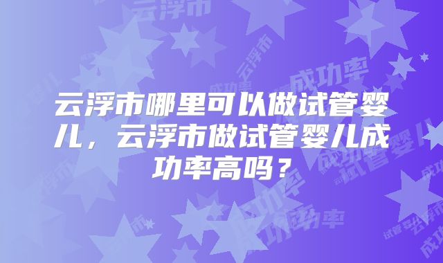 云浮市哪里可以做试管婴儿，云浮市做试管婴儿成功率高吗？