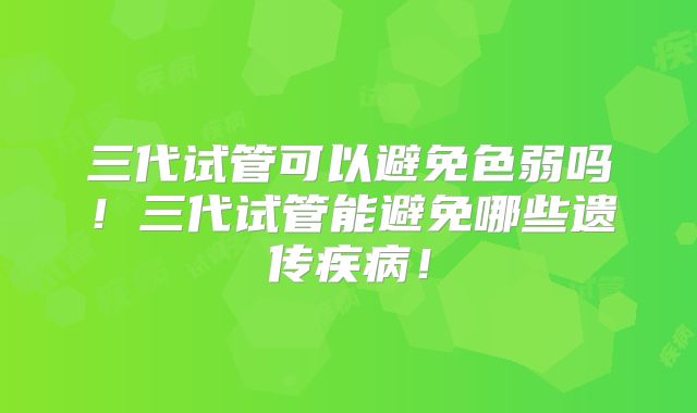 三代试管可以避免色弱吗！三代试管能避免哪些遗传疾病！