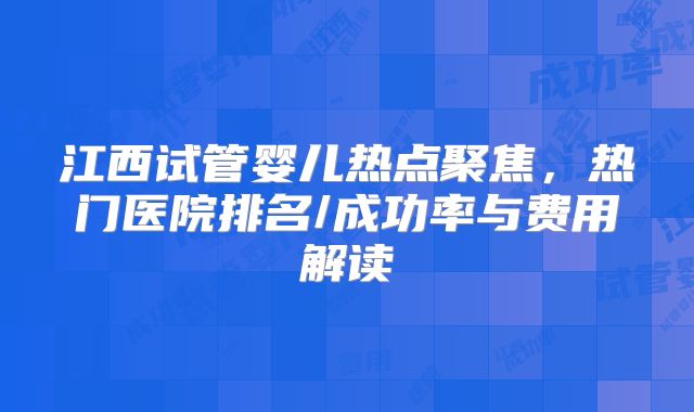 江西试管婴儿热点聚焦,热门医院排名/成功率与费用解读