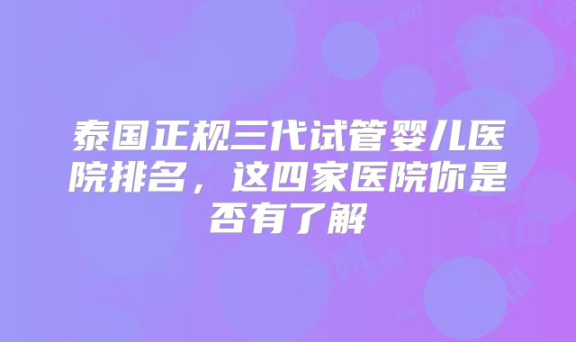 泰国正规三代试管婴儿医院排名，这四家医院你是否有了解