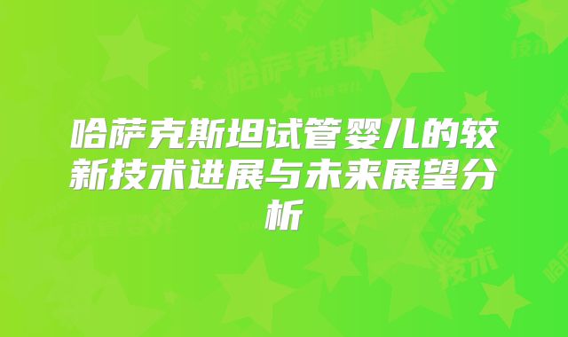 哈萨克斯坦试管婴儿的较新技术进展与未来展望分析